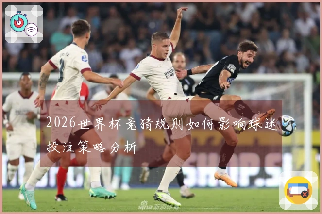 2026世界杯竞猜规则如何影响球迷投注策略分析